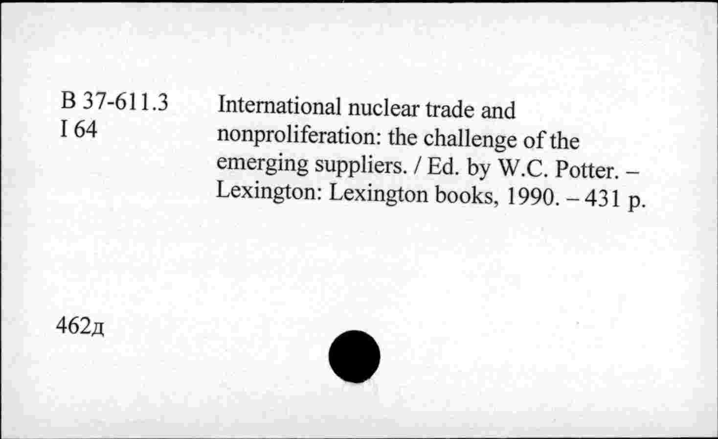 ﻿B 37-611.3
164
International nuclear trade and nonproliferation: the challenge of the emerging suppliers. / Ed. by W.C. Potter. -Lexington: Lexington books, 1990. - 431 p.
462a